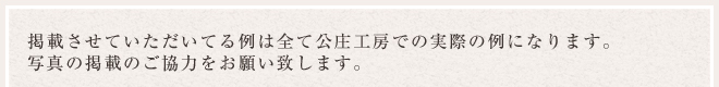 掲載させていただいてる例は全て公庄工房での実際の例になります。写真の掲載のご協力をお願い致します。